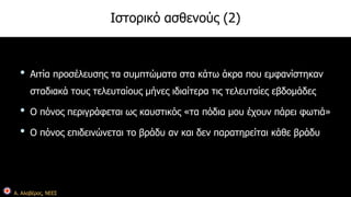 Α. Αλαβέρας, ΝΕΕΣ 
Ιστορικό ασθενούς (2) 
• Αιτία προσέλευσης τα συμπτώματα στα κάτω άκρα που εμφανίστηκαν 
σταδιακά τους τελευταίους μήνες ιδιαίτερα τις τελευταίες εβδομάδες 
• Ο πόνος περιγράφεται ως καυστικός «τα πόδια μου έχουν πάρει φωτιά» 
• Ο πόνος επιδεινώνεται το βράδυ αν και δεν παρατηρείται κάθε βράδυ 
 