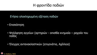Α. Αλαβέρας, ΝΕΕΣ 
Η φροντίδα ποδιών 
Ετήσια ολοκληρωμένη εξέταση ποδιών 
• Επισκόπηση 
• Ψηλάφηση αγγείων (αρτηριών - οπισθία κνημιαία – ραχιαία του 
ποδός 
• Έλεγχος αντανακλαστικών (επιγονάτια, Αχίλλεια) 
 