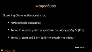 Α. Αλαβέρας, ΝΕΕΣ 
Νευροπάθεια 
Screening όλοι οι ασθενείς ανά έτος 
• Απλές κλινικές δοκιμασίες 
• Τύπου 2: αμέσως μετά την εμφάνιση του σακχαρώδη διαβήτη 
• Τύπου 1: μετά από 5 έτη (από την έναρξη της νόσου) 
ADA 2012 
 