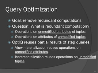 Query Optimization
 Goal: remove redundant computations
 Question: What is redundant computation?
 Operations on unmodified attributes of tuples
 Operations on attributes of unmodified tuples
 OptIQ reuses partial results of step queries
 View materialization reuses operations on
unmodified attributes
 incrementalization reuses operations on unmodified
tuples
10
 