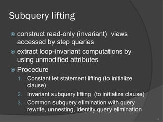 Subquery lifting
 construct read-only (invariant) views
accessed by step queries
 extract loop-invariant computations by
using unmodified attributes
 Procedure
1. Constant let statement lifting (to initialize
clause)
2. Invariant subquery lifting (to initialize clause)
3. Common subquery elimination with query
rewrite, unnesting, identity query elimination
15
 
