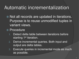 Automatic incrementalization
 Not all records are updated in iterations.
Purpose is to reuse unmodified tuples in
variant views.
 Procedure
1. Detect delta table between iterations before
starting 1st iteration.
2. Derive incremental queries. Both input and
output are delta tables.
3. Execute queries in incremental mode as much
as possible.
18
 
