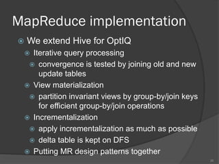 MapReduce implementation
 We extend Hive for OptIQ
 Iterative query processing
 convergence is tested by joining old and new
update tables
 View materialization
 partition invariant views by group-by/join keys
for efficient group-by/join operations
 Incrementalization
 apply incrementalization as much as possible
 delta table is kept on DFS
 Putting MR design patterns together
26
 