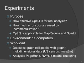 Experiments
 Purpose
 How effective OptIQ is for real analysis?
 How much errors occur caused by
incrementalization?
 OptIQ is applicable for MapReduce and Spark?
 Environment: 11 computers
 Workload
 Datasets: graph (wikipedia, web graph),
multidimensional data (US cencus, mnist8m)
 Analysis: PageRank, RWR, k-means clustering
27
 