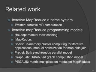 Related work cont.
 Declaratiave MapReduce programming
 HiveQL and Pig : SQL on MapReduce
 HadoopDB: Integration of RBMS and MapReduce
 MRQL: iterative query language, algebraic/MR-level
optimization; map fusion, join/group-by fusion
 Query optimization in MapReduce
 Comet: algebraic-level (shared selection, grouping,
time-spanned views) and MR-level sharing (shared
scan, shared shuffle)
 Ysmart: sharing among group-by and joins
 REX: explicit incremental computation
33
 