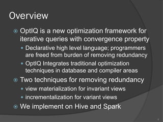 Overview
 OptIQ is a new optimization framework for
iterative queries with convergence property
 Declarative high level language; programmers
are freed from burden of removing redundancy
 OptIQ Integrates traditional optimization
techniques in database and compiler areas
 Two techniques for removing redundancy
 view materialization for invariant views
 incrementalization for variant views
 We implement on Hive and Spark
6
 