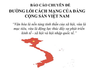 ĐƯỜNG LỐI CÁCH MẠNG CỦA ĐẢNG
CỘNG SẢN VIỆT NAM
BÁO CÁO CHUYÊN ĐỀ
“Văn hóa là nền tảng tinh thần của xã hội, vừa là
mục tiêu, vừa là động lực thúc đẩy sự phát triển
kinh tế - xã hội và hội nhập quốc tế.”
 