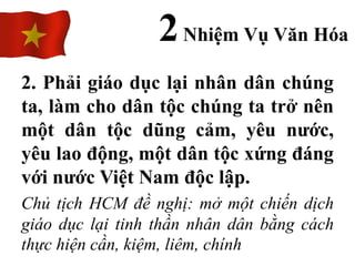 2. Phải giáo dục lại nhân dân chúng
ta, làm cho dân tộc chúng ta trở nên
một dân tộc dũng cảm, yêu nước,
yêu lao động, một dân tộc xứng đáng
với nước Việt Nam độc lập.
Chủ tịch HCM đề nghị: mở một chiến dịch
giáo dục lại tinh thần nhân dân bằng cách
thực hiện cần, kiệm, liêm, chính
2Nhiệm Vụ Văn Hóa
 