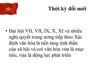 • Đại hội VII, VII, IX, X, XI và nhiều
nghị quyết trung ương tiếp theo Xác
định văn hóa là nền tảng tinh thần
của xã hội và coi văn hóa vừa là mục
tiêu, vừa là động lực phát triển
Thời kỳ đổi mới
 