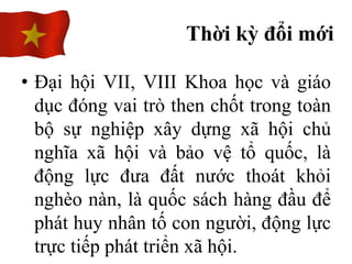 • Đại hội VII, VIII Khoa học và giáo
dục đóng vai trò then chốt trong toàn
bộ sự nghiệp xây dựng xã hội chủ
nghĩa xã hội và bảo vệ tổ quốc, là
động lực đưa đất nước thoát khỏi
nghèo nàn, là quốc sách hàng đầu để
phát huy nhân tố con người, động lực
trực tiếp phát triển xã hội.
Thời kỳ đổi mới
 
