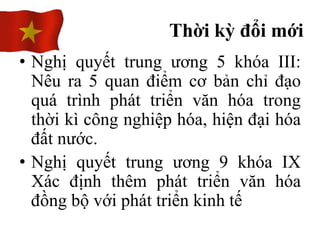 • Nghị quyết trung ương 5 khóa III:
Nêu ra 5 quan điểm cơ bản chỉ đạo
quá trình phát triển văn hóa trong
thời kì công nghiệp hóa, hiện đại hóa
đất nước.
• Nghị quyết trung ương 9 khóa IX
Xác định thêm phát triển văn hóa
đồng bộ với phát triển kinh tế
Thời kỳ đổi mới
 