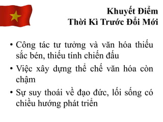 • Công tác tư tưởng và văn hóa thiếu
sắc bén, thiếu tính chiến đấu
• Việc xây dựng thể chế văn hóa còn
chậm
• Sự suy thoái về đạo đức, lối sống có
chiều hướng phát triển
Khuyết Điểm
Thời Kì Trước Đổi Mới
 