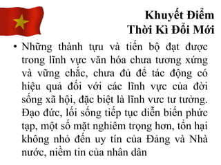 • Những thành tựu và tiến bộ đạt được
trong lĩnh vực văn hóa chưa tương xứng
và vững chắc, chưa đủ để tác động có
hiệu quả đối với các lĩnh vực của đời
sống xã hội, đặc biệt là lĩnh vưc tư tưởng.
Đạo đức, lối sống tiếp tục diễn biến phức
tạp, một số mặt nghiêm trọng hơn, tổn hại
không nhỏ đến uy tín của Đảng và Nhà
nước, niềm tin của nhân dân
Khuyết Điểm
Thời Kì Đổi Mới
 
