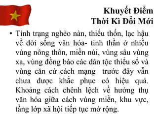 • Tình trạng nghèo nàn, thiếu thốn, lạc hậu
về đời sống văn hóa- tinh thần ở nhiều
vùng nông thôn, miền núi, vùng sâu vùng
xa, vùng đồng bào các dân tộc thiểu số và
vùng căn cứ cách mạng trước đây vẫn
chưa được khắc phục có hiệu quả.
Khoảng cách chênh lệch về hưởng thụ
văn hóa giữa cách vùng miền, khu vực,
tầng lớp xã hội tiếp tục mở rộng.
Khuyết Điểm
Thời Kì Đổi Mới
 