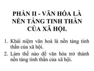PHẦN II - VĂN HÓA LÀ
NỀN TẢNG TINH THẦN
CỦA XÃ HỘI.
1. Khái niệm văn hoá là nền tảng tinh
thần của xã hội.
2. Làm thế nào để văn hóa trở thành
nền tảng tinh thần của xã hội.
 