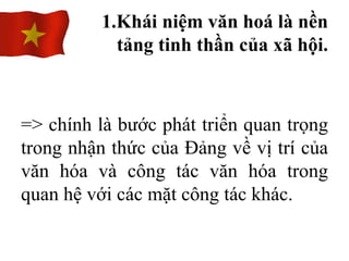 => chính là bước phát triển quan trọng
trong nhận thức của Đảng về vị trí của
văn hóa và công tác văn hóa trong
quan hệ với các mặt công tác khác.
1.Khái niệm văn hoá là nền
tảng tinh thần của xã hội.
 