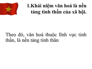 Theo đó, văn hoá thuộc lĩnh vực tinh
thần, là nền tảng tinh thân
1.Khái niệm văn hoá là nền
tảng tinh thần của xã hội.
 