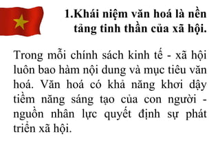 Trong mỗi chính sách kinh tế - xã hội
luôn bao hàm nội dung và mục tiêu văn
hoá. Văn hoá có khả năng khơi dậy
tiềm năng sáng tạo của con người -
nguồn nhân lực quyết định sự phát
triển xã hội.
1.Khái niệm văn hoá là nền
tảng tinh thần của xã hội.
 