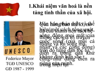 Văn hóa phản ánh và thể
hiện một cách tổng quát,
sống động mọi mặt của
cuộc sống (của mỗi cá
nhân và các cộng đồng)
diễn ra trong quá khứ
cũng như đang diễn ra
trong hiện tại
1.Khái niệm văn hoá là nền
tảng tinh thần của xã hội.
Federico Mayor
TGĐ UNESCO
GĐ 1987 - 1999
Qua hàng bao thế kỉ, nó
đã cấu thành nên một hệ
thống các giá trị truyền
thống và lối sống mà
trên đó từng dân tộc tự
khẳng định bản sắc
riêng của mình.
 