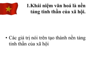 • Các giá trị nói trên tạo thành nền tảng
tinh thần của xã hội
1.Khái niệm văn hoá là nền
tảng tinh thần của xã hội.
 