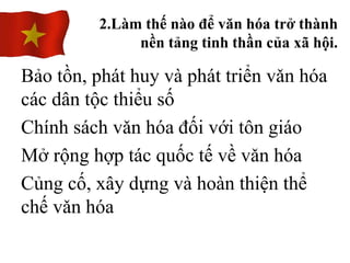 Bảo tồn, phát huy và phát triển vǎn hóa
các dân tộc thiểu số
Chính sách vǎn hóa đối với tôn giáo
Mở rộng hợp tác quốc tế về vǎn hóa
Củng cố, xây dựng và hoàn thiện thể
chế vǎn hóa
2.Làm thế nào để văn hóa trở thành
nền tảng tinh thần của xã hội.
 
