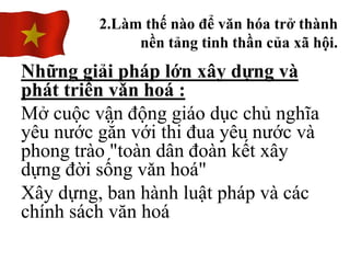 Những giải pháp lớn xây dựng và
phát triển vǎn hoá :
Mở cuộc vận động giáo dục chủ nghĩa
yêu nước gắn với thi đua yêu nước và
phong trào "toàn dân đoàn kết xây
dựng đời sống vǎn hoá"
Xây dựng, ban hành luật pháp và các
chính sách văn hoá
2.Làm thế nào để văn hóa trở thành
nền tảng tinh thần của xã hội.
 