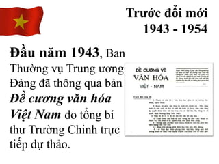 Trước đổi mới
1943 - 1954
Đầu năm 1943, Ban
Thường vụ Trung ương
Đảng đã thông qua bản
Đề cương văn hóa
Việt Nam do tổng bí
thư Trường Chinh trực
tiếp dự thảo.
 