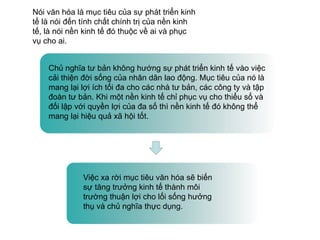 Nói văn hóa là mục tiêu của sự phát triển kinh
tế là nói đến tính chất chính trị của nền kinh
tế, là nói nền kinh tế đó thuộc về ai và phục
vụ cho ai.
Chủ nghĩa tư bản không hướng sự phát triển kinh tế vào việc
cải thiện đời sống của nhân dân lao động. Mục tiêu của nó là
mang lại lợi ích tối đa cho các nhà tư bản, các công ty và tập
đoàn tư bản. Khi một nền kinh tế chỉ phục vụ cho thiểu số và
đối lập với quyền lợi của đa số thì nền kinh tế đó không thể
mang lại hiệu quả xã hội tốt.
Việc xa rời mục tiêu văn hóa sẽ biến
sự tăng trưởng kinh tế thành môi
trường thuận lợi cho lối sống hưởng
thụ và chủ nghĩa thực dụng.
 