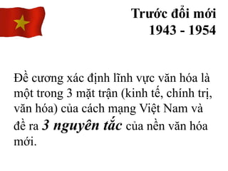 Trước đổi mới
1943 - 1954
Đề cương xác định lĩnh vực văn hóa là
một trong 3 mặt trận (kinh tế, chính trị,
văn hóa) của cách mạng Việt Nam và
đề ra 3 nguyên tắc của nền văn hóa
mới.
 