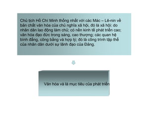 Chủ tịch Hồ Chí Minh thống nhất với các Mác – Lê-nin về
bản chất văn hóa của chủ nghĩa xã hội, đó là xã hội: do
nhân dân lao động làm chủ; có nền kinh tế phát triển cao;
văn hóa đạo đức trong sáng, cao thượng; các quan hệ
bình đẳng, công bằng và hợp lý; đó là công trình tập thể
của nhân dân dưới sự lãnh đạo của Đảng.
Văn hóa và là mục tiêu của phát triển
 