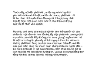Trước đây, nói đến phát triển, nhiều người chỉ nghĩ tới
yếu tố kinh tế và kỹ thuật, và tiêu chí của sự phát triển chỉ
là thu nhập bình quân theo đầu người, thì ngày nay nhân
loại đã đi tới một quan niệm mới về phát triển coi trọng
các yếu tố nhân văn, xã hội.
Mục tiêu cuối cùng của một xã hội tiên tiến thống nhất với bản
chất của một nền văn hóa tiến bộ, lấy việc phát triển con người là
mục đích cao nhất. Đây không phải là sự gặp gỡ ngẫu nhiên mà
là một xu hướng tất yếu nảy sinh trong quá trình tìm kiếm con
đường phát triển đúng quy luật của nhân loại. Điều đó, một lần
nữa góp thêm tiếng nói khách quan khẳng định chủ nghĩa Mác –
Lê-nin là đỉnh cao trí tuệ của nhân loại, hàm chứa những giá trị
văn hóa cao mà loài người hướng tới. Và qua đó cũng khẳng định
rằng văn hóa là mục tiêu của loài người hướng tới.
 