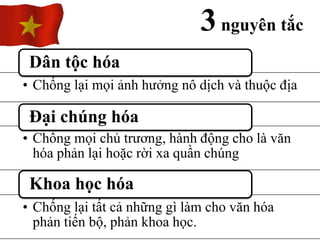 3nguyên tắc
• Chống lại mọi ảnh hưởng nô dịch và thuộc địa
Dân tộc hóa
• Chống mọi chủ trương, hành động cho là văn
hóa phản lại hoặc rời xa quần chúng
Đại chúng hóa
• Chống lại tất cả những gì làm cho văn hóa
phản tiến bộ, phản khoa học.
Khoa học hóa
 