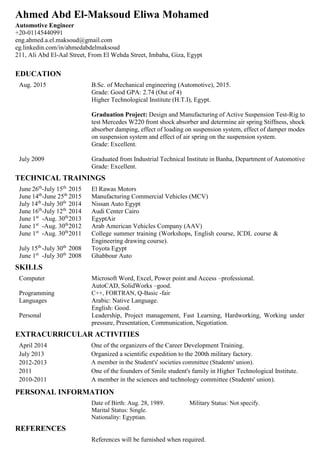 Ahmed Abd El-Maksoud Eliwa Mohamed
Automotive Engineer
+20-01145440991
eng.ahmed.a.el.maksoud@gmail.com
eg.linkedin.com/in/ahmedabdelmaksoud
211, Ali Abd El-Aal Street, From El Wehda Street, Imbaba, Giza, Egypt
EDUCATION
Aug. 2015 B.Sc. of Mechanical engineering (Automotive), 2015.
Grade: Good GPA: 2.74 (Out of 4)
Higher Technological Institute (H.T.I), Egypt.
Graduation Project: Design and Manufacturing of Active Suspension Test-Rig to
test Mercedes W220 front shock absorber and determine air spring Stiffness, shock
absorber damping, effect of loading on suspension system, effect of damper modes
on suspension system and effect of air spring on the suspension system.
Grade: Excellent.
July 2009 Graduated from Industrial Technical Institute in Banha, Department of Automotive
Grade: Excellent.
TECHNICAL TRAININGS
June 26th
-July 15th
2015 El Rawas Motors
June 14th
-June 25th
2015 Manufacturing Commercial Vehicles (MCV)
July 14th
-July 30th
2014 Nissan Auto Egypt
June 16th
-July 12th
2014 Audi Center Cairo
June 1st
-Aug. 30th
2013 EgyptAir
June 1st
-Aug. 30th
2012 Arab American Vehicles Company (AAV)
June 1st
-Aug. 30th
2011 College summer training (Workshops, English course, ICDL course &
Engineering drawing course).
July 15th
-July 30th
2008 Toyota Egypt
June 1st
-July 30th
2008 Ghabbour Auto
SKILLS
Computer Microsoft Word, Excel, Power point and Access –professional.
AutoCAD, SolidWorks –good.
Programming C++, FORTRAN, Q-Basic -fair
Languages Arabic: Native Language.
English: Good.
Personal Leadership, Project management, Fast Learning, Hardworking, Working under
pressure, Presentation, Communication, Negotiation.
EXTRACURRICULAR ACTIVITIES
April 2014 One of the organizers of the Career Development Training.
July 2013 Organized a scientific expedition to the 200th military factory.
2012-2013 A member in the Student's' societies committee (Students' union).
2011 One of the founders of Smile student's family in Higher Technological Institute.
2010-2011 A member in the sciences and technology committee (Students' union).
PERSONAL INFORMATION
Date of Birth: Aug. 28, 1989. Military Status: Not specify.
Marital Status: Single.
Nationality: Egyptian.
REFERENCES
References will be furnished when required.
 