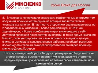 Уроки Brexit для России
8. В условиях поляризации электората эффективным инструментом
получения преимущества одной из позиций является тактика
«нескольких колонн». В частности, сторонники Leave разделились на
2 параллельных кампании – более радикальную, с UKIP как
хэдлайнером, и более истеблишментную, включающую в себя
деятелей правящей Консервативной партии. В то же время кампания
Remain, сконцентрировавшая свою активность в едином центре,
снижала мотивацию концессионеров работать на общий результат,
поскольку его главным выгодоприобретателем выглядел премьер-
министр Дэвид Кэмерон
На предстоящих выборах в Госдуму преимущество будут иметь те
игроки, которые выстроят адекватную коалиционную стратегию,
предусматривающую управление не только своей кампанией, но и
кампанией в целом
 
