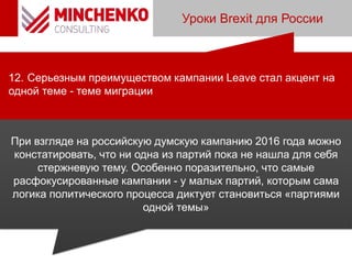 Уроки Brexit для России
12. Серьезным преимуществом кампании Leave стал акцент на
одной теме - теме миграции
При взгляде на российскую думскую кампанию 2016 года можно
констатировать, что ни одна из партий пока не нашла для себя
стержневую тему. Особенно поразительно, что самые
расфокусированные кампании - у малых партий, которым сама
логика политического процесса диктует становиться «партиями
одной темы»
 