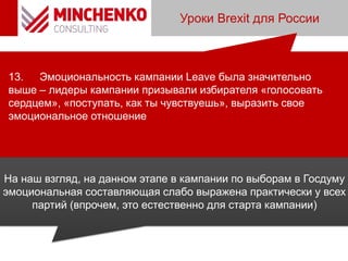 Уроки Brexit для России
13. Эмоциональность кампании Leave была значительно
выше – лидеры кампании призывали избирателя «голосовать
сердцем», «поступать, как ты чувствуешь», выразить свое
эмоциональное отношение
На наш взгляд, на данном этапе в кампании по выборам в Госдуму
эмоциональная составляющая слабо выражена практически у всех
партий (впрочем, это естественно для старта кампании)
 