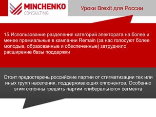 Уроки Brexit для России
15.Использование разделения категорий электората на более и
менее премиальные в кампании Remain (за нас голосуют более
молодые, образованные и обеспеченные) затруднило
расширение базы поддержки
Стоит предостеречь российские партии от стигматизации тех или
иных групп населения, поддерживающих оппонентов. Особенно
этим склонны грешить партии «либерального» сегмента
 