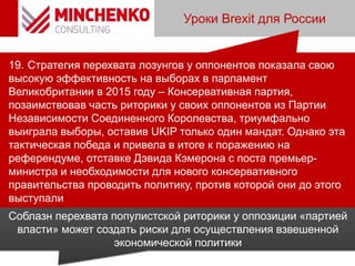 Уроки Brexit для России
19. Стратегия перехвата лозунгов у оппонентов показала свою
высокую эффективность на выборах в парламент
Великобритании в 2015 году – Консервативная партия,
позаимствовав часть риторики у своих оппонентов из Партии
Независимости Соединенного Королевства, триумфально
выиграла выборы, оставив UKIP только один мандат. Однако эта
тактическая победа и привела в итоге к поражению на
референдуме, отставке Дэвида Кэмерона с поста премьер-
министра и необходимости для нового консервативного
правительства проводить политику, против которой они до этого
выступали
Соблазн перехвата популистской риторики у оппозиции «партией
власти» может создать риски для осуществления взвешенной
экономической политики
 