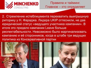 Правила и тайминг.
Главное – кто определяет
2. Стремление истеблишмента перехватить выигрышную
риторику у Н. Фараджа. Лидера UKIP оттеснили, не дав
юридический статус «ведущего участника кампании». В
итоге это придало кампании Leave больше
респектабельности. Невозможно было маргинализовать
кампанию и её сторонников, когда в штабе три ведущих
политика из Консервативной партии
 
