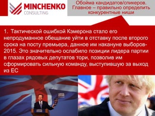 Обойма кандидатов/спикеров.
Главное – правильно определить
конкурентные ниши
1. Тактической ошибкой Кэмерона стало его
непродуманное обещание уйти в отставку после второго
срока на посту премьера, данное им накануне выборов-
2015. Это значительно ослабило позиции лидера партии
в глазах рядовых депутатов тори, позволив им
сформировать сильную команду, выступившую за выход
из ЕС
 