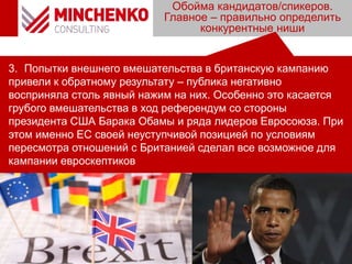 Обойма кандидатов/спикеров.
Главное – правильно определить
конкурентные ниши
3. Попытки внешнего вмешательства в британскую кампанию
привели к обратному результату – публика негативно
восприняла столь явный нажим на них. Особенно это касается
грубого вмешательства в ход референдум со стороны
президента США Барака Обамы и ряда лидеров Евросоюза. При
этом именно ЕС своей неуступчивой позицией по условиям
пересмотра отношений с Британией сделал все возможное для
кампании евроскептиков
 