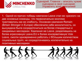 Сценарий. Главное – вписать чужие
сценарии в свой сценарий.
Управлять всей кампанией
1. Одной из причин победы кампании Leave стал ее «раскол» на
две основные команды, что первоначально многими
трактовалось как ее слабость. Основная кампания Remain
(Britain Stronger in Europe) обеспечила себе монолитность, но
вынуждена была сосредоточиться на более стандартных и
ожидаемых месседжах. Кампания же Leave, разделившись на
более агрессивную Leave.EU и более консервативную Vote
Leave, смогли одновременно работать с бОльшим количеством
социальных групп, не сосредотачиваясь исключительно на
позитивных месседжах
 