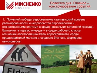 Повестка дня. Главное –
конструирование событий
1. Причиной победы евроскептиков стал высокий уровень
разочарованности и недовольства европейскими и
отечественными элитами в среде нескольких категорий граждан
Британии: в первую очередь – в среде рабочего класса
(основной электоральной базы евроскептиков), среди
представителей мелкого и среднего бизнеса, фермеров,
пенсионеров
 