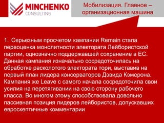 Мобилизация. Главное –
организационная машина
1. Серьезным просчетом кампании Remain стала
переоценка монолитности электората Лейбористской
партии, однозначно поддержавшей сохранение в ЕС.
Данная кампания изначально сосредоточилась на
обработке расколотого электората тори, выставив на
первый план лидера консерваторов Дэвида Кэмерона.
Кампания же Leave с самого начала сосредоточила свои
усилия на перетягивании на свою сторону рабочего
класса. Во многом этому способствовала довольно
пассивная позиция лидеров лейбористов, допускавших
евроскептичные комментарии
 