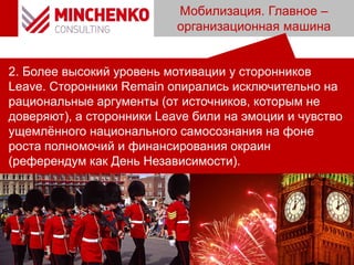 Мобилизация. Главное –
организационная машина
2. Более высокий уровень мотивации у сторонников
Leave. Cторонники Remain опирались исключительно на
рациональные аргументы (от источников, которым не
доверяют), а сторонники Leave били на эмоции и чувство
ущемлённого национального самосознания на фоне
роста полномочий и финансирования окраин
(референдум как День Независимости).
 