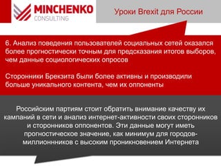 Уроки Brexit для России
6. Анализ поведения пользователей социальных сетей оказался
более прогностически точным для предсказания итогов выборов,
чем данные социологических опросов
Сторонники Брекзита были более активны и производили
больше уникального контента, чем их оппоненты
Российским партиям стоит обратить внимание качеству их
кампаний в сети и анализ интернет-активности своих сторонников
и сторонников оппонентов. Эти данные могут иметь
прогностическое значение, как минимум для городов-
миллионнников с высоким проникновением Интернета
 