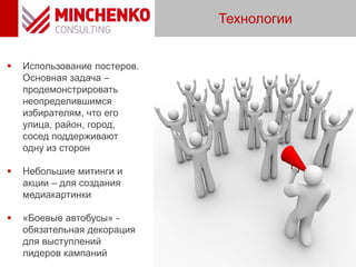  Использование постеров.
Основная задача –
продемонстрировать
неопределившимся
избирателям, что его
улица, район, город,
сосед поддерживают
одну из сторон
 Небольшие митинги и
акции – для создания
медиакартинки
 «Боевые автобусы» -
обязательная декорация
для выступлений
лидеров кампаний
Технологии
 