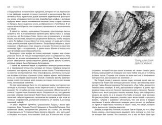 316   Глава трeтья Летопись острой сопки   317
и содержались исторические предания, которые он так тщательно
и так любовно записал от своих учителей и рассказчиков. Вся его
летопись была пронизана духом наивной первобытной фантасти-
ки, полна отзвуками поэтических первобытных мифов, в которых
природа живет чисто человеческой жизнью. Реки и горы в летопи-
си Галдана были наделены умом, воображением и чувствами. В их
сердце кипели страсти, они ссорились, враждовали и капризничали,
как люди.
В одной из легенд, записанных Галданом, простодушно расска-
зывается, что в незапамятные времена река Иркут текла с запада
на восток, до Восточных Саян. Затем она остановилась и послала
Ильчи, посланника, испросить разрешение Байкала, чтобы впадать
в него. Но Байкал отказал Иркуту в этом, сказав: «С меня достаточно
воды девяти сыновей и реки Селенги». Тогда Иркут обиделся, круто
повернул от Байкала и стал впадать в Ангару. Поэтому он получил
название Ирхэ — «капризный». А речка-посол Ильчи и теперь впа-
дает в Байкал около станции Култук.
Богатыри в этих мифах не только ворочают горами, как в гоме-
ровском эпосе, не только поворачивают реки и заставляют их течь
обратно, но и сами превращаются в горы и реки. Таким именно об-
разом объясняется происхождение девяти русел дельты Селенги,
которые прежде были братьями-богатырями.
С такой же наивной верой в старинных легендах рассказывает-
ся о чудовищной птице ёло, которая не только питалась мелкими
камнями, как зерном, но и объедала целые скалы. Такие скалы есть
во многих местах Бурятии. Они отшлифованы, источены и изъеде-
ны ветрами пустынь в далекое сухое, жаркое время, наступившее
вслед за последней ледниковой эпохой. Глубокие желоба выветри-
вания в них и на самом деле похожи на следы гигантского клюва
птиц, питавшихся камнями.
Но еще неожиданнее было то, что древние мифы и исторические
легенды в рукописи Галдана тесно переплетались с нашими писа-
ницами! Не случайно рисунки писаниц занимали в Иволгинской ле-
тописи Галдана такое большое место. Получалось так, что древние
рисунки в глазах иволгинских бурят были своего рода картинными
записями событий прошлого, летописью их предков, и при этом ле-
тописью сокровенной, доступной немногим, от начала и до конца
овеянной тайной.
«В улусе Верхний Оронгой, —рассказывал Галдан, —жили трое
стариков: Буда Гармаев, Гунтуб Эрдынеев и Линхобо Гармаев. Они
понимали знаки, исторические рисунки на  скалах, но  никому
не рассказывали. У стариков была принята присяга —кто расскажет
и покажет эти знаки, того накажет злой дух. И считали его за пре-
ступника, который ни при каких условиях не сможет смыть греха.
И лишь перед смертью поведали они свою тайну мне, но и то тайно,
устным путем. Старики эти ездили по всем местам и показывали
мне рисунки, рассказывали их значение…»
На Острой сопке, у южного склона горы, которая носит имя по-
пулярного в бурятских легендах русского посла к китайскому импе-
ратору Саввы Владиславовича Рагузинского, «Гун-Саба», виднеется
темная ниша пещеры. В ней, рассказывали старики, в давно про-
шедшие годы, когда по Селенге проходили войска грозного Таньчи-
Хубин-хана, жило двадцать восемь человек. Когда они собирались
уезжать на охоту, то и в пещере Гун-Саба оставили свои рисунки.
На рисунках было показано, сколько здесь жило людей —двадцать
восемь. «Стрела с  корнями» обозначала, что они жили в  пещере
постоянно. А  когда обитатели пещеры ушли из  нее, то  изобрази-
ли крест и нарисовали человека в седле —знак, что люди, жившие
здесь, выехали из пещеры навсегда.
Доехав до горы Уха-Тологой, на скале Тэмэн-Шулун, то есть «Вер-
блюд-камень», они нарисовали двадцать пять человек и в том чис-
ле четырех без головы. Это означало, что у них не было хана-пра-
Рисунки на скале Острой
сопки. Фото из личного
архива Г. Л. Ленхобоева.
 