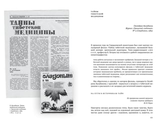 ТА ЙНЫ
ТИБЕТСКОЙ
МЕДИЦИНЫ
Октябрин Балабанов.
Журнал «Уральский следопыт»
№ 9 (Свердловск, 1985)
В прошлом году на Свердловской киностудии был снят научно-по-
пулярный фильм «Тайны тибетской медицины», вызвавший боль-
шой интерес зрительской аудитории. Член-корреспондент АМН
СССР, профессор Б. Петров так отозвался о работе свердловских ки-
нематографистов:
тема работы актуальна и заслуживает одобрения. Большой интерес к ти-
бетской медицине как среди врачей и ученых, так и среди широких кру-
гов населения наталкивается на полное отсутствие литературы по этой
теме. Появление научно-популярного фильма о  тибетской медицине
отчасти заполнило этот пробел… Фильм правильно трактует сложную
историко-медицинскую проблему, не преувеличивая и не преуменьшая
значения тибетской медицины, верно расценивает как положительные,
так и сомнительные ее стороны…
Мы обратились к одному из авторов фильма, сценаристу Октяб­
рину Балабанову с просьбой —вернуться к вопросу о тибетской ме-
дицине и рассказать о ее загадках для читателей нашего журнала.
НА П У ТИ К ИСТОЧНИКАМ ТА ЙН
Из прекрасных камней прошлого
сложите ступени грядущего.
Ю. Н. Рерих
Навстречу неслась разноголосая степь. Было такое чувство, будто
мы летели над ней, похожей на огромный цветущий ковер. В этих
местах даже солнце другое —огромное, оранжевое и, кажется, со-
 101
О. Балабанов. Тайны
тибетской медицины
// Уральский следопыт.
— Свердловск, 1985.
— № 9. —С. 70–77.
 