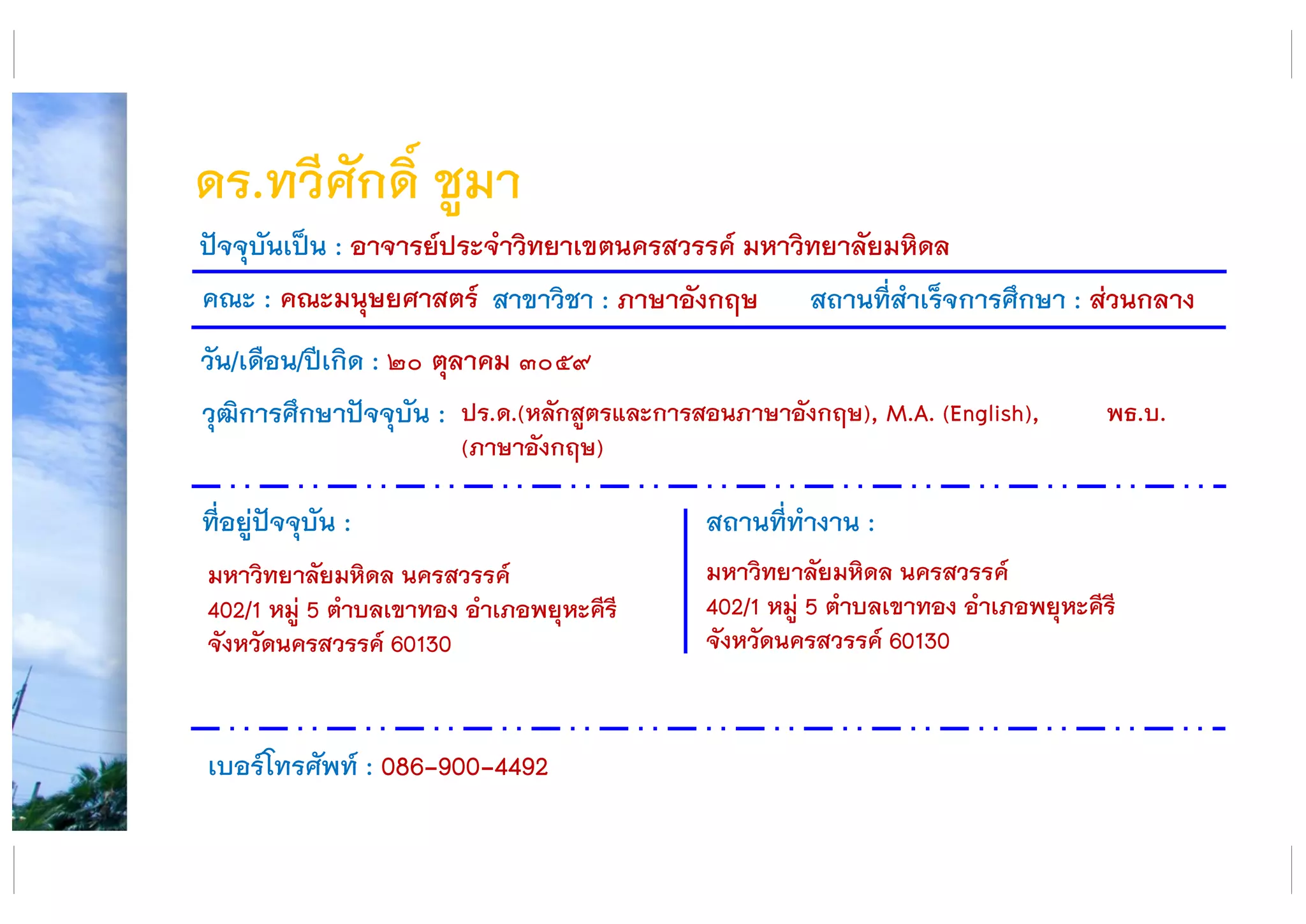 ดร.ทวีศักดิ์ ชูมา
คณะ : คณะมนุษยศาสตร์ สาขาวิชา : ภาษาอังกฤษ สถานที่สาเร็จการศึกษา : ส่วนกลาง
ที่อยู่ปัจจุบัน :
มหาวิทยาลัยมหิดล นครสวรรค์
402/1 หมู่ 5 ตาบลเขาทอง อาเภอพยุหะคีรี
จังหวัดนครสวรรค์ 60130
สถานที่ทางาน :
มหาวิทยาลัยมหิดล นครสวรรค์
402/1 หมู่ 5 ตาบลเขาทอง อาเภอพยุหะคีรี
จังหวัดนครสวรรค์ 60130
ปัจจุบันเป็น : อาจารย์ประจาวิทยาเขตนครสวรรค์ มหาวิทยาลัยมหิดล
วัน/เดือน/ปีเกิด : ๒๐ ตุลาคม ๓๐๕๙
วุฒิการศึกษาปัจจุบัน :
เบอร์โทรศัพท์ : 086-900-4492
ปร.ด.(หลักสูตรและการสอนภาษาอังกฤษ), M.A. (English), พธ.บ.
(ภาษาอังกฤษ)
 